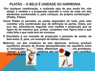 Platão – o beloéunidadeouharmonia“Emqualquercombinação, e realizadaseja de quemodo for, nãoatingir a medida e a proporçãoequivaleàruína de cada um dos elementoscombinados e, paracomeçar, da própriacombinação.” (Platão, Filebo)Como Platãojápercebia, as partesdependem do todo, poisesteconstituiumacombinaçãoquedádefiniçãoàspartes. Estas, porsuavez, articulam-se segundoumamedida e proporçãoque as ligam de talmaneiraque, juntas, compõemumafigura total a que nada falta e que nada tem emexcesso.O Discóboloé um exemplo de proporção e portanto de saúde, de bem-estar. É, pois, um exemplo de belezaclássica.Malevich, um dos criadores da arte abstracta, arriscouproduzirequilíbriosatravés de formasdesequilibradasemequilíbrio entre si. Inclinaçõesdiversificadas, diferençasrelativas entre grandezas, “pesos” e intensidadesrelativas das cores, acabamporconstituiruma forma proporcionada.