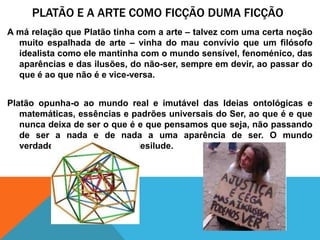 Platão e a arte comoficção duma ficçãoA márelaçãoquePlatãotinha com a arte – talvez com umacertanoçãomuitoespalhada de arte – vinha do mauconvívioque um filósofoidealistacomoelemantinha com o mundosensível, fenoménico, das aparências e das ilusões, do não-ser, sempreemdevir, aopassar do que é aoquenão é e vice-versa. Platãoopunha-o aomundo real e imutável das Ideiasontológicas e matemáticas, essências e padrõesuniversaisdo Ser, aoque é e quenuncadeixa de sero que é e quepensamosqueseja, nãopassando de ser a nada e de nada a umaaparência de ser. O mundoverdadeiro, quenuncanosdesilude. 