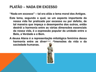 Platão – nada emexcesso“Nada emexcesso” – tal era aliás o lema moral dos Antigos.Este lema, segundo o qual, se um aspectoimportante da nossavida for praticadoporexcessooupordefeito, de talmaneiraqueimpeçao desempenho dos outros, entãodestrói a harmonia entre as váriasdimensõesessenciais da nossavida, é a expressão popular da unidade entre o Belo, a Verdade e o Bem.A deusaAtenaé a representaçãomitológicafemininadessaharmonia entre as diversasdimensões da vida e da sociedadehumanas.