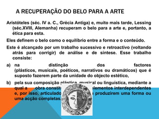 A recuperação do belopara a arteAristóteles (séc. IV a. C., GréciaAntiga) e, muitomaistarde, Lessing (séc.XVIII, Alemanha) recuperam o belopara a arte e, portanto, a éticaparaesta. Elesdefinem o belocomo o equilíbrio entre a forma e o conteúdo. Este éalcançadopor um trabalhosucessivo e retroactivo (voltandoatrásparacorrigir) de análise e de síntese.Essetrabalhoconsiste: nadistinção dos factores (plásticos, musicais, poéticos, narrativosoudramáticos) queésupostofazerem parte da unidade do objectoestético,  pelasuacomposiçãoplástica, musical oulinguística, mediante a qual a      obraconstitui um todode elementosinterdependentes e, porisso, articulados de maneira a produziremuma forma ouumaacçãocompletas.