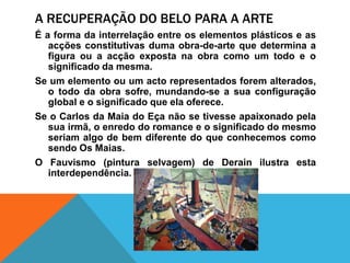 A recuperação do belopara a arteÉ a forma da interrelação entre oselementosplásticos e as acçõesconstitutivas duma obra-de-arte quedetermina a figuraou a acçãoexpostanaobracomo um todo e o significado da mesma.Se um elementoou um actorepresentadosforemalterados, o todo da obrasofre, mundando-se a suaconfiguração global e o significadoqueelaoferece.Se o Carlos da Maia do Eçanão se tivesseapaixonadopelasuairmã, o enredo do romance e o significado do mesmoseriamalgo de bemdiferente do queconhecemoscomosendoOsMaias.O Fauvismo (pinturaselvagem) de Derain ilustraestainterdependência.