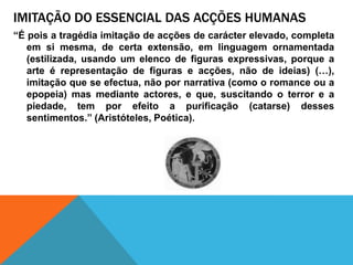 imitação do essencial das acçõeshumanas“Épois a tragédiaimitação de acções de carácterelevado, completaemsimesma, de certaextensão, emlinguagemornamentada (estilizada, usando um elenco de figurasexpressivas, porque a arte érepresentação de figuras e acções, não de ideias) (…), imitaçãoque se efectua, nãopornarrativa (como o romance ou a epopeia) mas medianteactores, e que, suscitando o terror e a piedade, tem porefeito a purificação (catarse) dessessentimentos.” (Aristóteles, Poética).