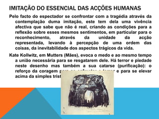 imitação do essencial das acçõeshumanasPelo facto do espectador se confrontar com a tragédiaatravés da contemplação duma imitação, este tem delaumavivênciaafectivaquesabequenãoé real, criando as condiçõespara a reflexãosobreessesmesmossentimentos, em particular para o reconhecimento, através da unidade da acçãorepresentada, levandoàpercepção de umaordem das coisas, da inevitabilidade dos aspectostrágicos da vida.Kate Kollwitz, em Mutters (Mães), evoca o medo e aomesmo tempo a uniãonecessáriapara se resgatarem dele. Há terror e piedadenestedesenho mas também a suacatarse (purificação): o reforço da coragempara se enfrentar o terror e para se elevaracima da simples tristezapelos outros.