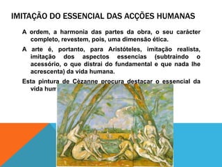 imitação do essencial das acçõeshumanasA ordem, a harmonia das partes da obra, o seucaráctercompleto, revestem, pois, umadimensãoética.A arte é, portanto, paraAristóteles, imitaçãorealista, imitação dos aspectosessencias (subtraindo o acessório, o quedistrai do fundamental e que nada lheacrescenta) da vidahumana.Estapintura de Cèzanneprocuradestacar o essencial da vidahumana.
