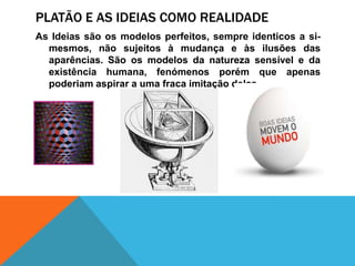 Platão e as ideiascomorealidadeAs Ideiassãoosmodelosperfeitos, sempreidenticos a si-mesmos, nãosujeitos à mudança e àsilusões das aparências. São osmodelos da naturezasensível e da existênciahumana, fenómenosporémqueapenaspoderiamaspirar a umafracaimitaçãodelas.