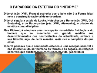 O Paradoxo da estética do “informe”Diderot (séc. XVIII, França) escreviaque o belonãoé a Forma ideal nem a construçãoracional de umaordem.Diderot seguia a esteia de Locke, Hutscheson e Hume (séc. XVIII, GrãBretanha), e de Baumgarten (séc. XVIII, Alemanha), o criador da estéticacomodisciplina.Mas Diderot jáadoptavaumaconcepçãomaterialistafisiologista do homemque se assemelhaemgrandemedidaaosdesenvolvimentos das neurociências da actualidade, embora a suafilosofiaseja, de certamaneira, maisrica e complexa do queestas.Diderot pensavaque o sentimentoestético é umareacçãosensível e nãointelectual do ser humanoàsformas e àsacções, àsrelaçõessensíveisqueexcitam as suaspulsões de vida. (Constable)