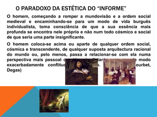 O Paradoxo da estética do “informe”O homem, começando a romper a mundovisão e a ordem social medieval e encaminhando-se para um modo de vidaburguêsindividualista, tomaconsciência de que a suaessênciamaisprofunda se encontranelepróprio e nãonumtodocósmico e social de queseriauma parte insignificante. O homemcoloca-se acimaouaparte de qualquerordem social, cósmica e transcendente, de qualquersupostaarquitecturaracional do mundoou, pelomenos, passa a relacionar-se com elanumaperspectivamaispessoalouatémaisdistante e mesmo de modoexacerbadamenteconflituoso e confuso. (Fragonard, Courbet, Degas)