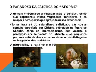 O Paradoxo da estética do “informe”O Homemempenha-se a valorizarmais o sensível, comosuaexperiênciaíntimavagamentepartilhável, e as relaçõesperceptivasqueapreendenessaexperiência. Não se tratasó do naturalismosofisticado das coisascomunsapreciadopor Diderot, sobretudonafigura de Chardin, como do impressionismo, quevaloriza a percepçãoemdetrimento do intelecto e ospequenosprazeresnaturais dos momentos de ócioquedistinguemosburgueses dos proletários.O naturalismo, o realismo e o romantismosubstituem o intelectualclassicismo.