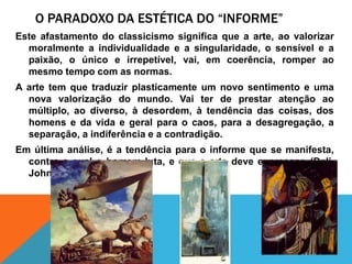 O Paradoxo da estética do “informe”Este afastamento do classicismosignificaque a arte, aovalorizarmoralmente a individualidade e a singularidade, o sensível e a paixão, o único e irrepetível, vai, emcoerência, romper aomesmo tempo com as normas.A arte tem quetraduzirplasticamente um novo sentimento e uma nova valorização do mundo. Vaiter de prestaratençãoaomúltiplo, aodiverso, àdesordem, àtendência das coisas, dos homens e da vida e geralpara o caos, para a desagregação, a separação, a indiferência e a contradição.Emúltimaanálise, é a tendênciapara o informeque se manifesta, contra a qual o homemluta, e que a arte deveexpressar. (Dali, Johns, Lupertz)