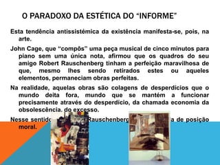 O Paradoxo da estética do “informe”Estatendênciaantissistémica da existênciamanifesta-se, pois, na arte.John Cage, que “compôs” umapeça musical de cincominutospara piano semumaúnica nota, afirmouqueosquadros do seu amigo Robert Rauschenberg tinham a perfeiçãomaravilhosa de que, mesmolhessendoretiradosestesouaqueleselementos, permaneciamobrasperfeitas.Na realidade, aquelasobrassãocolagens de desperdíciosque o mundodeitafora, mundoque se mantém a funcionarprecisamenteatravés do desperdício, da chamadaeconomia da obsolescência, do excesso.Nessesentido, a obra de Rauschenberg éumatomada de posição moral.