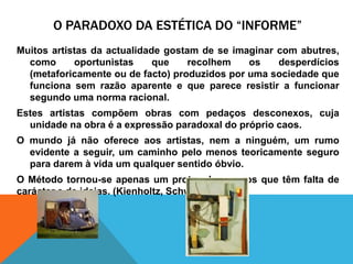 O Paradoxo da estética do “informe”Muitosartistas da actualidadegostam de se imaginar com abutres, comooportunistasquerecolhemosdesperdícios (metaforicamenteou de facto) produzidosporumasociedadequefuncionasemrazãoaparente e quepareceresistir a funcionarsegundoumanormaracional.Estes artistascompõemobras com pedaçosdesconexos, cujaunidadenaobraé a expressãoparadoxal do própriocaos. O mundojánãoofereceaosartistas, nem a ninguém, um rumoevidente a seguir, um caminhopelomenosteoricamenteseguroparadaremàvida um qualquersentidoóbvio.  OMétodotornou-se apenas um protocoloparaosquetêmfalta de carácter e de ideias. (Kienholtz, Schwitters,)