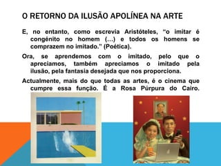 O Retorno da ilusãoapolíneana arteE, no entanto, comoescreviaAristóteles, “o imitarécongénito no homem (…) e todososhomens se comprazem no imitado.” (Poética).Ora, se aprendemos com o imitado, peloque o apreciamos, tambémapreciamos o imitadopelailusão, pela fantasia desejadaquenosproporciona. Actualmente, mais do quetodas as artes, é o cinema quecumpreessafunção. É a Rosa Púrpura do Cairo. (Hockney)
