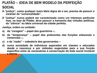 Platão– ideia de bemmodelo da perfeição socialA “justiça”, como qualquer outra Ideia digna de o ser, precisa de possuir o carácter da “universalidade”. A “justiça” nunca poderá ser caracterizada como um interesse particular mas, na tese de Platão, deve possuir a harmonia das virtudes políticas, da “ciência” ou Ideia universal da cidade perfeita. Justiça, ordem ou unidade: da “coragem” – papel dos guerreiros –, da “temperança” – papel dos praticantes das funções artesanais e comerciais –,  e da “razão” – sabedoria dos governantes – numa sociedade de indivíduos separados em classes e educados desde a nascença e por métodos eugenistas para a sua função específica entre as necessárias à conservação do todo social imutável e eterno.