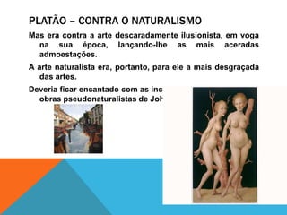 Assim, sob talconceito, a arte é anti-ética, por ser umaimitação duma imitação. Platão – contra o naturalismoMas era contra a arte descaradamenteilusionista, emvoganasuaépoca, lançando-lhe as maisaceradasadmoestações. A arte naturalista era, portanto, paraele a maisdesgraçada das artes. Deveriaficarencantado com as incongruênciasirónicasdas obraspseudonaturalistas de John Currin.