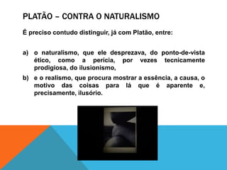 Platão – contra o naturalismoÉ precisocontudodistinguir, já com Platão, entre: o naturalismo, queeledesprezava, do ponto-de-vista ético, como a perícia, porvezestecnicamenteprodigiosa, do ilusionismo, e o realismo, queprocuramostrar a essência, a causa, o motivo das coisasparaláque é aparente e, precisamente, ilusório.