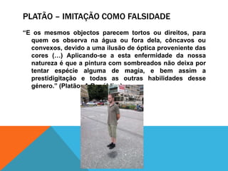 Platão – imitaçãocomofalsidade“E osmesmosobjectosparecemtortosoudireitos, paraquemosobservanaáguaouforadela, côncavosouconvexos, devido a umailusão de ópticaproveniente das cores (…) Aplicando-se a estaenfermidade da nossanaturezaéque a pintura com sombreadosnãodeixaportentarespéciealguma de magia, e bemassim a prestidigitação e todas as outrashabilidadesdessegénero.” (Platão, A República)