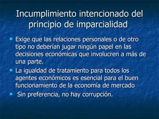 Incumplimiento intencionado del
       principio de imparcialidad
   Exige que las relaciones personales o de otro
    tipo no deberían jugar ningún papel en las
    decisiones económicas que involucren a más de
    una parte.
   La igualdad de tratamiento para todos los
    agentes económicos es esencial para el buen
    funcionamiento de la economía de mercado
    Sin preferencia, no hay corrupción.
 