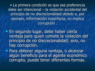 • La primera condición es que esa preferencia
    debe ser intencional – la violación accidental del
     principio de no discrecionalidad debido a, por
      ejemplo, información imperfecta, no implica
                      corrupción .

   En segundo lugar, debe haber cierta
    ventaja para quien comete la violación del
    principio de no discrecionalidad; sino, no
    hay corrupción.
   Para obtener alguna ventaja, o alcanzar
    algún beneficio para el agente económico
    corrupto, puede tener diferentes formas.
 