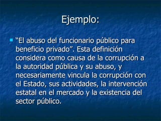 Ejemplo:
   “El abuso del funcionario público para
    beneficio privado”. Esta definición
    considera como causa de la corrupción a
    la autoridad pública y su abuso, y
    necesariamente vincula la corrupción con
    el Estado, sus actividades, la intervención
    estatal en el mercado y la existencia del
    sector público.
 