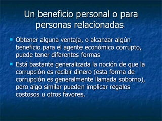 Un beneficio personal o para
        personas relacionadas
   Obtener alguna ventaja, o alcanzar algún
    beneficio para el agente económico corrupto,
    puede tener diferentes formas
   Está bastante generalizada la noción de que la
    corrupción es recibir dinero (esta forma de
    corrupción es generalmente llamada soborno),
    pero algo similar pueden implicar regalos
    costosos u otros favores.
 