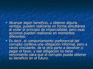    Alcanzar algún beneficio, u obtener alguna
    ventaja, pueden realizarse en forma simultánea
    al violar el principio de imparcialidad, pero esas
    acciones pueden realizarse en momentos
    diferentes:
   Es decir, el comportamiento preferencial del
    corrupto conlleva una obligación informal, pero a
    veces vinculante, de la otra parte a devolver o
    pagar el favor, y esa obligación no tiene
    vencimiento para que el corrupto pueda obtener
    su beneficio en el futuro.
 