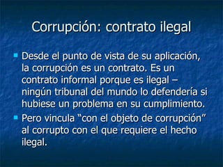 Corrupción: contrato ilegal
   Desde el punto de vista de su aplicación,
    la corrupción es un contrato. Es un
    contrato informal porque es ilegal –
    ningún tribunal del mundo lo defendería si
    hubiese un problema en su cumplimiento.
   Pero vincula “con el objeto de corrupción”
    al corrupto con el que requiere el hecho
    ilegal.
 