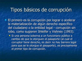 Tipos básicos de corrupción
   El primero es la corrupción por lograr o acelerar
    la materialización de algún derecho específico
    del ciudadano o la entidad legal - corrupción sin
    robo, como sugieren Shleifer y Vishney (1993).
       Si una persona soborna a un funcionario público a
        cambio de que le otorguen el pasaporte (al cual el
        corruptor tiene derecho, es decir no hay barrera legal
        para que se le otorgue el pasaporte), es precisamente
        el primer tipo de corrupción.
 
