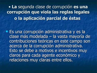 • La segunda clase de corrupción es una
corrupción que viola las reglas legales
    o la aplicación parcial de éstas

   Es una corrupción administrativa y es la
    clase más modelada – la vasta mayoría de
    contribuciones teóricas en este campo son
    acerca de la corrupción administrativa.
    Esto se debe a motivos e incentivos muy
    claros para cada agente económico y
    relaciones muy claras entre ellos.
 