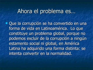 Ahora el problema es…
   Que la corrupción se ha convertido en una
    forma de vida en Latinoamérica. Lo que
    constituye un problema global, porque no
    podemos excluir de la corrupción a ningún
    estamento social ni global, en América
    Latina ha adquirido una forma distinta: se
    intenta convertir en la normalidad.
 