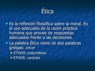 Ética
   Es la reflexión filosófica sobre la moral. Es
    el uso adecuado de la razón práctica
    humana que provee de respuestas
    adecuadas frente a las decisiones.
   La palabra Ética viene de dos palabras
    griegas: εθοσ
       ETHOS: costumbres
       ETHOS: carácter
 