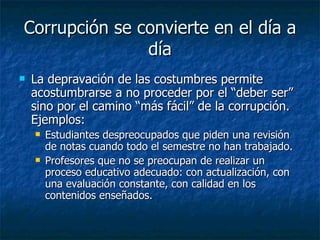 Corrupción se convierte en el día a
               día
   La depravación de las costumbres permite
    acostumbrarse a no proceder por el “deber ser”
    sino por el camino “más fácil” de la corrupción.
    Ejemplos:
       Estudiantes despreocupados que piden una revisión
        de notas cuando todo el semestre no han trabajado.
       Profesores que no se preocupan de realizar un
        proceso educativo adecuado: con actualización, con
        una evaluación constante, con calidad en los
        contenidos enseñados.
 