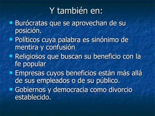 Y también en:
   Burócratas que se aprovechan de su
    posición.
   Políticos cuya palabra es sinónimo de
    mentira y confusión
   Religiosos que buscan su beneficio con la
    fe popular
   Empresas cuyos beneficios están más allá
    de sus empleados o de su público.
   Gobiernos y democracia como divorcio
    establecido.
 