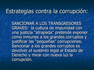 Estrategias contra la corrupción:

1.   SANCIONAR A LOS TRANSGRESORES
     GRAVES: la cultura de impunidad con
     una justicia “atrapada” pretende exponer
     como inmunes a los grandes corruptos y
     justificar las “pequeñas” corrupciones.
     Sancionar a los grandes corruptos es
     devolver el sustento legal al Estado de
     Derecho y mirar con nueva luz la
     corrupción.
 