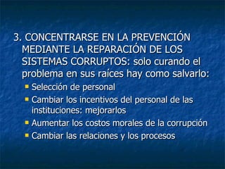 3. CONCENTRARSE EN LA PREVENCIÓN
  MEDIANTE LA REPARACIÓN DE LOS
  SISTEMAS CORRUPTOS: solo curando el
  problema en sus raíces hay como salvarlo:
     Selección de personal
     Cambiar los incentivos del personal de las
      instituciones: mejorarlos
     Aumentar los costos morales de la corrupción
     Cambiar las relaciones y los procesos
 