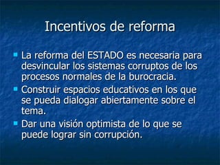 Incentivos de reforma
   La reforma del ESTADO es necesaria para
    desvincular los sistemas corruptos de los
    procesos normales de la burocracia.
   Construir espacios educativos en los que
    se pueda dialogar abiertamente sobre el
    tema.
   Dar una visión optimista de lo que se
    puede lograr sin corrupción.
 