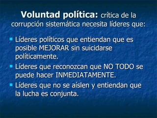 Voluntad política: crítica de la
corrupción sistemática necesita líderes que:

   Líderes políticos que entiendan que es
    posible MEJORAR sin suicidarse
    políticamente.
   Líderes que reconozcan que NO TODO se
    puede hacer INMEDIATAMENTE.
   Líderes que no se aíslen y entiendan que
    la lucha es conjunta.
 