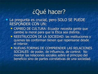 ¿Qué hacer?
   La pregunta es crucial, pero SOLO SE PUEDE
    RESPONDER CON UN:
       CAMBIO DE CULTURA: Ecuador necesita gente que
        cambie la moral para que la Ética sea distinta.
       REESTRUCCIÓN DE LA SOCIEDAD: las instituciones y
        quienes las conforman tienen que repensarse desde
        el interior.
       NUEVAS FORMAS DE COMPRENDER LAS RELACIONES
        SOCIALES: de poder, de influencia, de control. No
        montar las relaciones sociales sobre el principio del
        beneficio sino de partes correlativas de una sociedad.
 