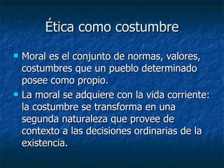 Ética como costumbre
   Moral es el conjunto de normas, valores,
    costumbres que un pueblo determinado
    posee como propio.
   La moral se adquiere con la vida corriente:
    la costumbre se transforma en una
    segunda naturaleza que provee de
    contexto a las decisiones ordinarias de la
    existencia.
 