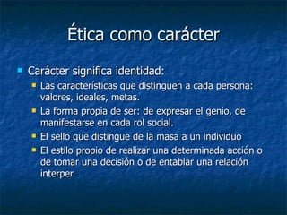 Ética como carácter
   Carácter significa identidad:
       Las características que distinguen a cada persona:
        valores, ideales, metas.
       La forma propia de ser: de expresar el genio, de
        manifestarse en cada rol social.
       El sello que distingue de la masa a un individuo
       El estilo propio de realizar una determinada acción o
        de tomar una decisión o de entablar una relación
        interper
 