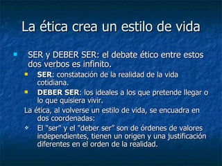 La ética crea un estilo de vida
       SER y DEBER SER: el debate ético entre estos
        dos verbos es infinito.
       SER: constatación de la realidad de la vida
        cotidiana.
       DEBER SER: los ideales a los que pretende llegar o
        lo que quisiera vivir.
    La ética, al volverse un estilo de vida, se encuadra en
        dos coordenadas:
       El "ser" y el "deber ser” son de órdenes de valores
        independientes, tienen un origen y una justificación
        diferentes en el orden de la realidad.
 