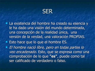 SER
   La existencia del hombre ha creado su esencia y
    le ha dado una visión del mundo determinada,
    una concepción de la realidad única, una
    versión de la verdad, una valoración PROPIAS.
   Esto hace que lo que el hombre ES.
   El hombre nació libre, pero en todas partes lo
    veo encadenado. Esto, que se expresa como una
    comprobación de lo que "es", puede como tal
    ser calificado de verdadero o falso.
 