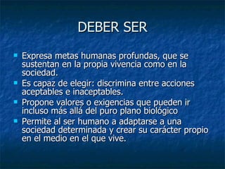 DEBER SER
   Expresa metas humanas profundas, que se
    sustentan en la propia vivencia como en la
    sociedad.
   Es capaz de elegir: discrimina entre acciones
    aceptables e inaceptables.
   Propone valores o exigencias que pueden ir
    incluso más allá del puro plano biológico
   Permite al ser humano a adaptarse a una
    sociedad determinada y crear su carácter propio
    en el medio en el que vive.
 