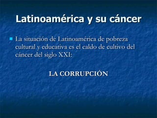Latinoamérica y su cáncer
   La situación de Latinoamérica de pobreza
    cultural y educativa es el caldo de cultivo del
    cáncer del siglo XXI:

                 LA CORRUPCIÓN
 