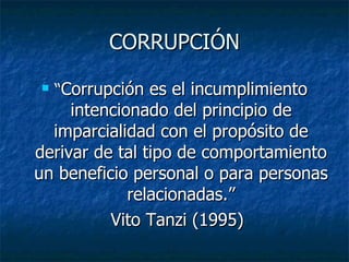 CORRUPCIÓN
   “Corrupción es el incumplimiento
     intencionado del principio de
  imparcialidad con el propósito de
derivar de tal tipo de comportamiento
un beneficio personal o para personas
             relacionadas.”
          Vito Tanzi (1995)
 