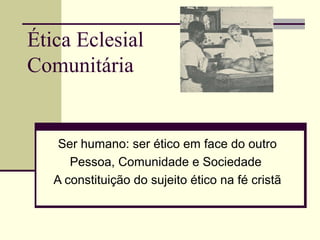 Ética Eclesial
Comunitária
Ser humano: ser ético em face do outro
Pessoa, Comunidade e Sociedade
A constituição do sujeito ético na fé cristã
 