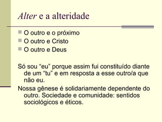 Alter e a alteridade
 O outro e o próximo
 O outro e Cristo
 O outro e Deus
Só sou “eu” porque assim fui constituído diante
de um “tu” e em resposta a esse outro/a que
não eu.
Nossa gênese é solidariamente dependente do
outro. Sociedade e comunidade: sentidos
sociológicos e éticos.
 
