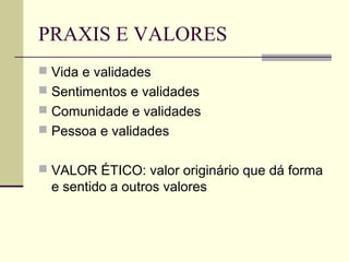PRAXIS E VALORES
 Vida e validades
 Sentimentos e validades
 Comunidade e validades
 Pessoa e validades
 VALOR ÉTICO: valor originário que dá forma
e sentido a outros valores
 