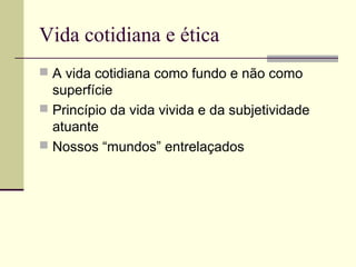 Vida cotidiana e ética
 A vida cotidiana como fundo e não como
superfície
 Princípio da vida vivida e da subjetividade
atuante
 Nossos “mundos” entrelaçados
 
