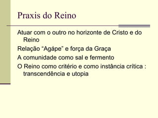 Praxis do Reino
Atuar com o outro no horizonte de Cristo e do
Reino
Relação “Agápe” e força da Graça
A comunidade como sal e fermento
O Reino como critério e como instância crítica :
transcendência e utopia
 
