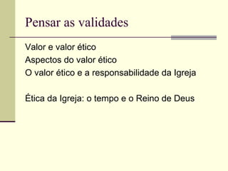 Pensar as validades
Valor e valor ético
Aspectos do valor ético
O valor ético e a responsabilidade da Igreja
Ética da Igreja: o tempo e o Reino de Deus
 